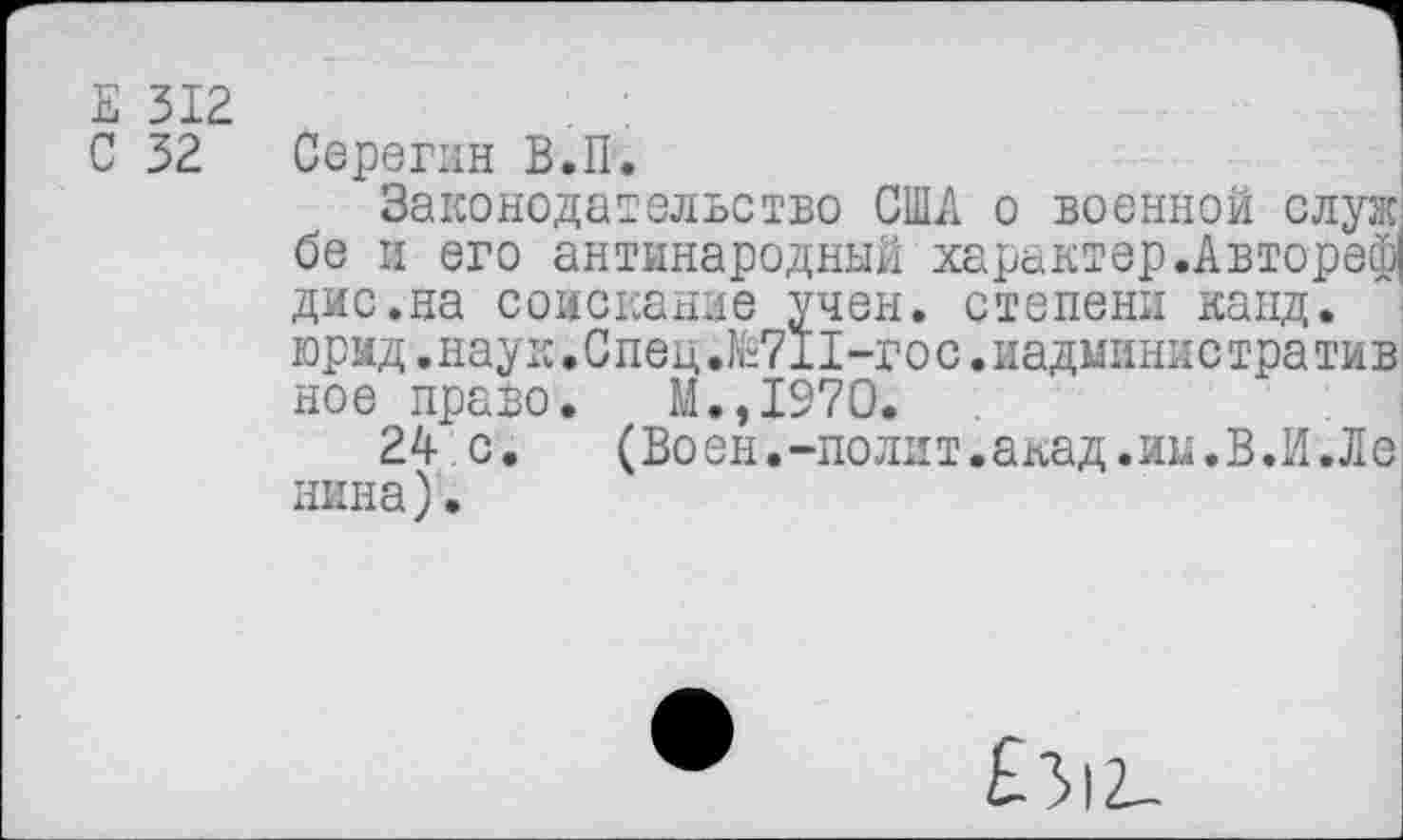 ﻿Е 312
С 32 Серегин В.П.
Законодательство США о военной служ' бе и его антинародный характер.Автореф! дис.на соискание учен, степени капд. юрид.наук.Спец.К“711-гос.иадмянистратив ное право. М.,1970.
24 с.	(Воен.-полит.акад.иы.В.И.Ле
пина).